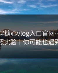 我来拆穿糖心vlog入口官网…我做了对照实验｜你可能也遇到过