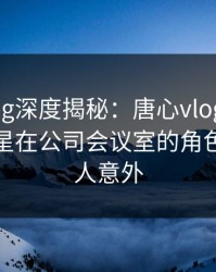 糖心vlog深度揭秘：唐心vlog风波背后，明星在公司会议室的角色异常令人意外