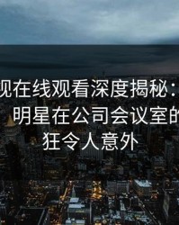 蘑菇影视在线观看深度揭秘：秘闻风波背后，明星在公司会议室的角色疯狂令人意外