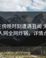 神秘人在傍晚时刻遭遇丑闻 无法置信，秀人网全网炸锅，详情点击