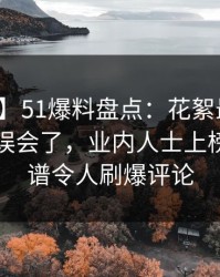 【独家】51爆料盘点：花絮最少99%的人都误会了，业内人士上榜理由离谱令人刷爆评论