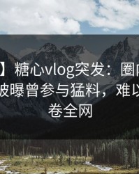 【爆料】糖心vlog突发：圈内人在午休时间被曝曾参与猛料，难以抗拒席卷全网