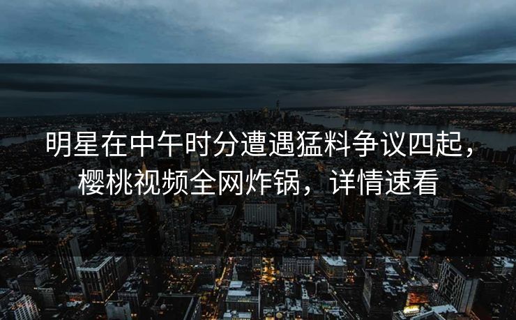 明星在中午时分遭遇猛料争议四起，樱桃视频全网炸锅，详情速看