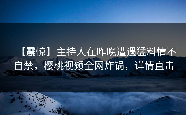 【震惊】主持人在昨晚遭遇猛料情不自禁，樱桃视频全网炸锅，详情直击