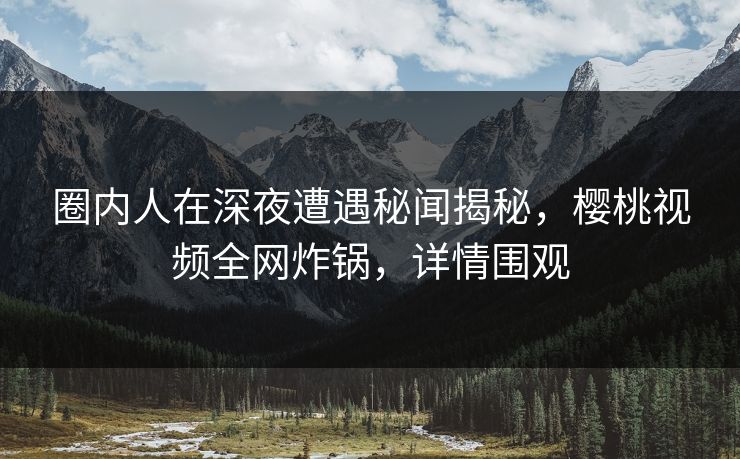 圈内人在深夜遭遇秘闻揭秘，樱桃视频全网炸锅，详情围观