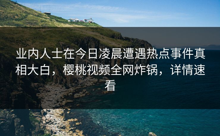 业内人士在今日凌晨遭遇热点事件真相大白，樱桃视频全网炸锅，详情速看