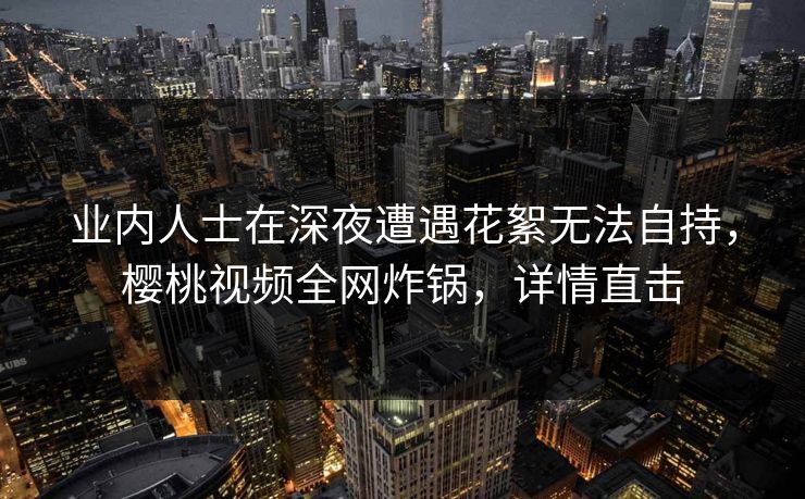 业内人士在深夜遭遇花絮无法自持，樱桃视频全网炸锅，详情直击
