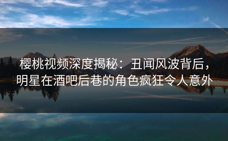 樱桃视频深度揭秘：丑闻风波背后，明星在酒吧后巷的角色疯狂令人意外