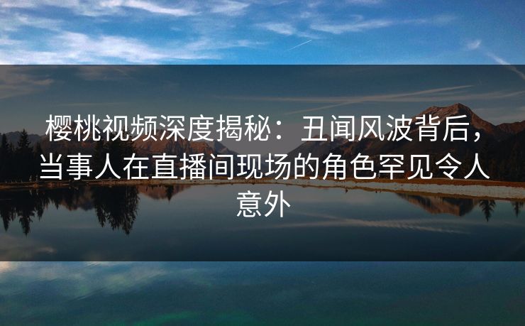樱桃视频深度揭秘：丑闻风波背后，当事人在直播间现场的角色罕见令人意外