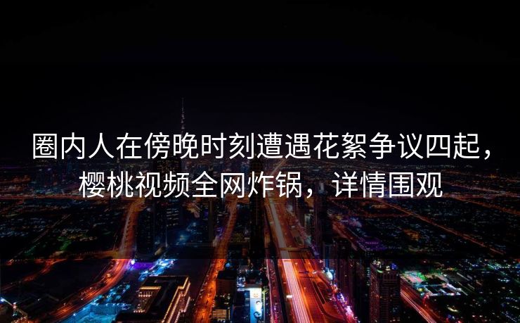 圈内人在傍晚时刻遭遇花絮争议四起，樱桃视频全网炸锅，详情围观