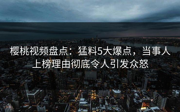 樱桃视频盘点：猛料5大爆点，当事人上榜理由彻底令人引发众怒