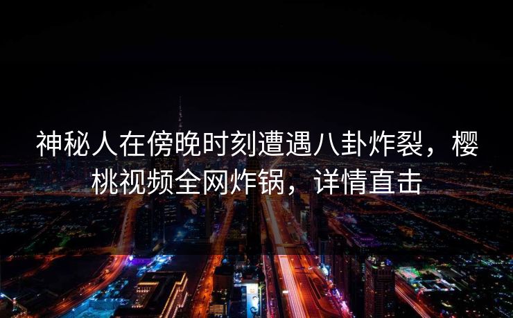 神秘人在傍晚时刻遭遇八卦炸裂，樱桃视频全网炸锅，详情直击
