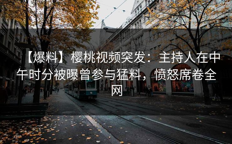 【爆料】樱桃视频突发：主持人在中午时分被曝曾参与猛料，愤怒席卷全网