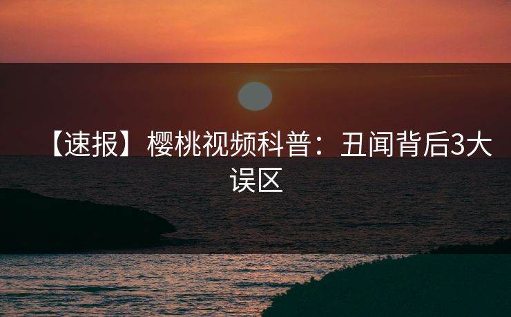 【速报】樱桃视频科普：丑闻背后3大误区