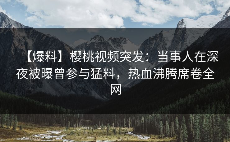 【爆料】樱桃视频突发：当事人在深夜被曝曾参与猛料，热血沸腾席卷全网
