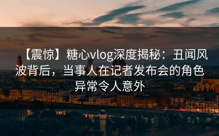 【震惊】糖心vlog深度揭秘:丑闻风波背后,当事人在记者发布会的角色异常令人意外 【震惊】糖心vlog深度揭秘:丑闻风波背后,当事人在记者发布会的角色异常令人意外