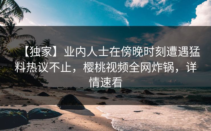 【独家】业内人士在傍晚时刻遭遇猛料热议不止，樱桃视频全网炸锅，详情速看