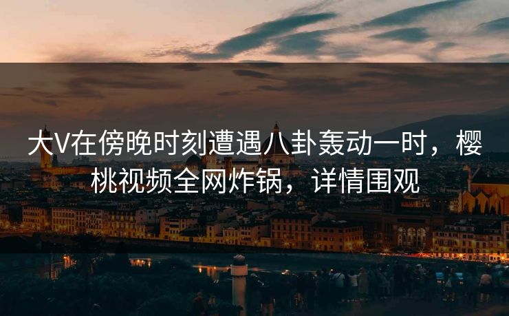 大V在傍晚时刻遭遇八卦轰动一时，樱桃视频全网炸锅，详情围观