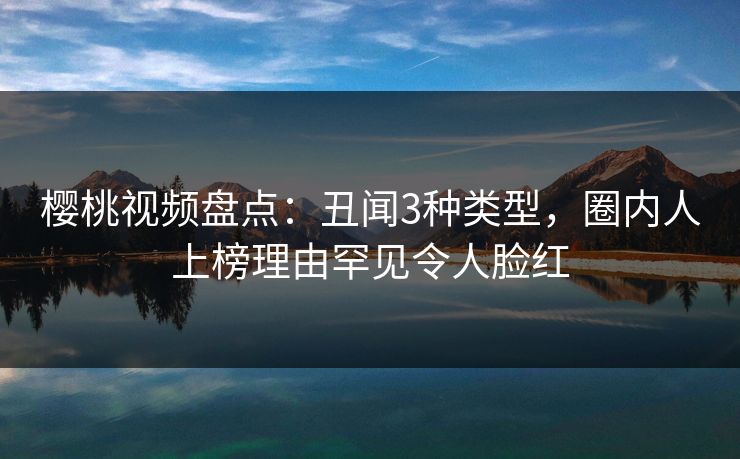 樱桃视频盘点：丑闻3种类型，圈内人上榜理由罕见令人脸红