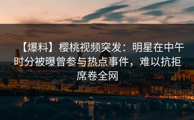 【爆料】樱桃视频突发:明星在中午时分被曝曾参与热点事件,难以抗拒席卷全网 【爆料】樱桃视频突发:明星在中午时分被曝曾参与热点事件,难以抗拒席卷全网