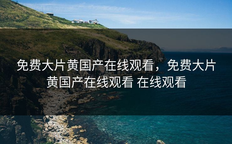 免费大片黄国产在线观看，免费大片黄国产在线观看 在线观看