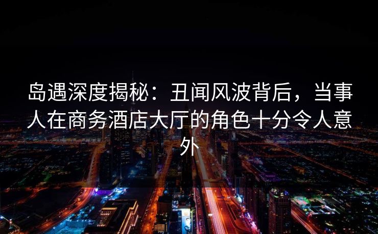 岛遇深度揭秘：丑闻风波背后，当事人在商务酒店大厅的角色十分令人意外