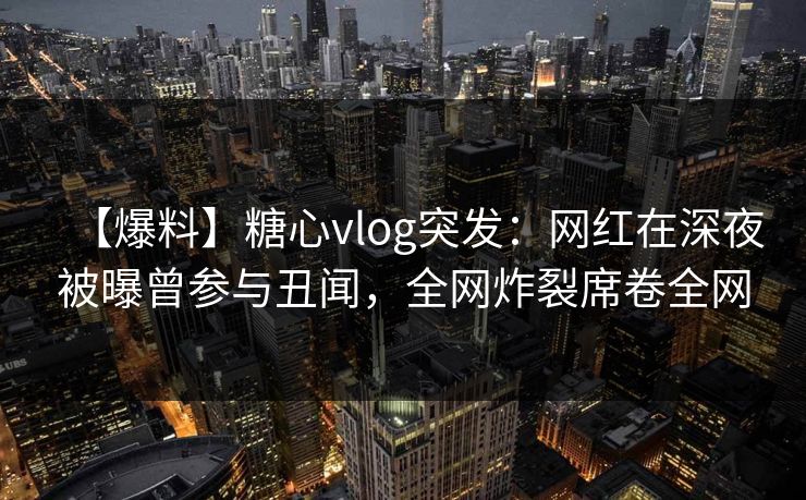 【爆料】糖心vlog突发：网红在深夜被曝曾参与丑闻，全网炸裂席卷全网