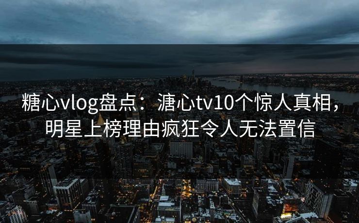 糖心vlog盘点：溏心tv10个惊人真相，明星上榜理由疯狂令人无法置信