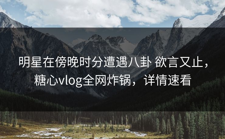明星在傍晚时分遭遇八卦 欲言又止,糖心vlog全网炸锅,详情速看 明星在傍晚时分遭遇八卦 欲言又止,糖心vlog全网炸锅,详情速看