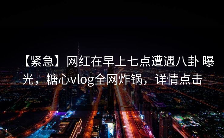 【紧急】网红在早上七点遭遇八卦 曝光，糖心vlog全网炸锅，详情点击
