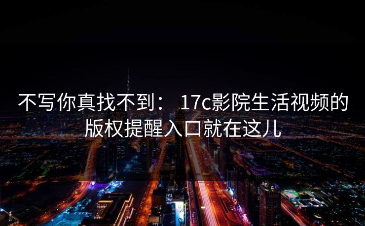 不写你真找不到： 17c影院生活视频的版权提醒入口就在这儿