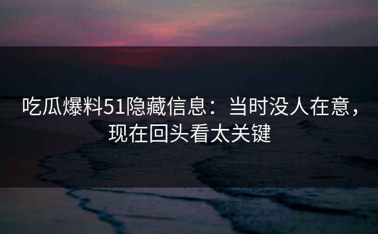 吃瓜爆料51隐藏信息：当时没人在意，现在回头看太关键
