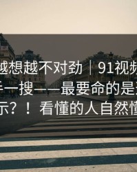 这事我越想越不对劲｜91视频｜91官网：随手一搜——最要命的是这一句提示？！看懂的人自然懂