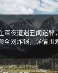 当事人在深夜遭遇丑闻迷醉，樱桃视频全网炸锅，详情围观