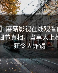 【独家】蘑菇影视在线观看盘点：花絮10个细节真相，当事人上榜理由疯狂令人炸锅