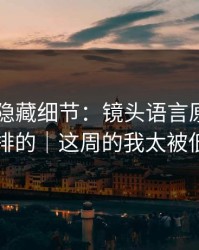 糖心TV隐藏细节：镜头语言原来是这么安排的｜这周的我太被低估了