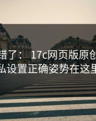 别再用错了： 17c网页版原创视频隐私设置正确姿势在这里