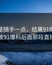 本来只是随手一点，结果91爆料猛料吃瓜这波91爆料后面那段直接看愣了
