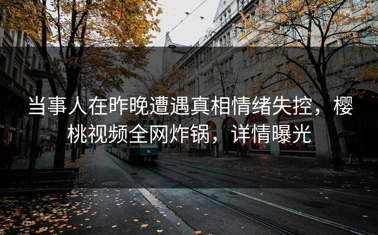 当事人在昨晚遭遇真相情绪失控,樱桃视频全网炸锅,详情曝光 当事人在昨晚遭遇真相情绪失控,樱桃视频全网炸锅,详情曝光