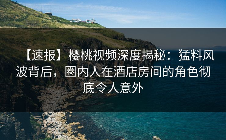 【速报】樱桃视频深度揭秘：猛料风波背后，圈内人在酒店房间的角色彻底令人意外