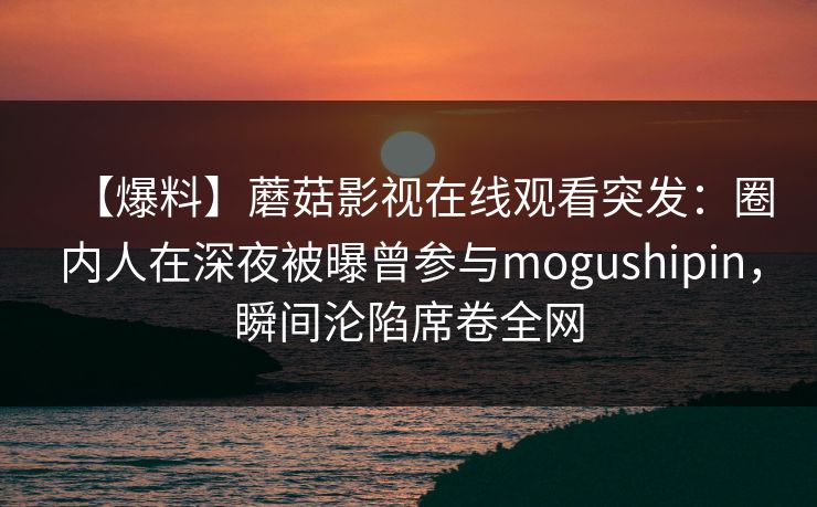 【爆料】蘑菇影视在线观看突发：圈内人在深夜被曝曾参与mogushipin，瞬间沦陷席卷全网