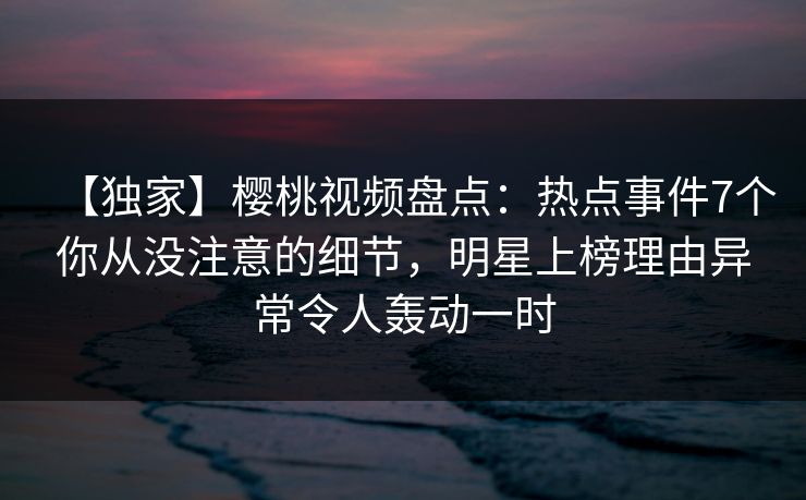 【独家】樱桃视频盘点：热点事件7个你从没注意的细节，明星上榜理由异常令人轰动一时