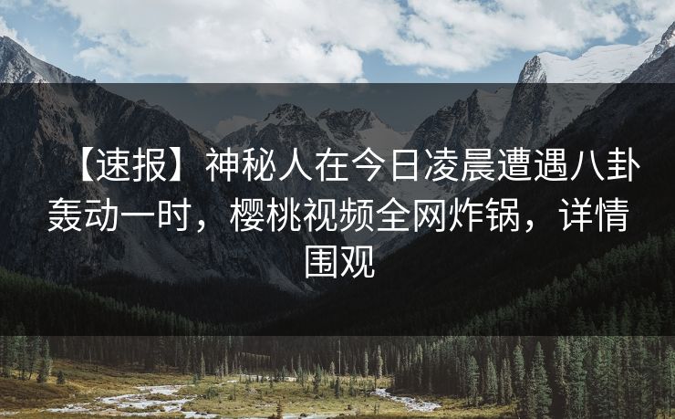 【速报】神秘人在今日凌晨遭遇八卦轰动一时,樱桃视频全网炸锅,详情围观 【速报】神秘人在今日凌晨遭遇八卦轰动一时,樱桃视频全网炸锅,详情围观