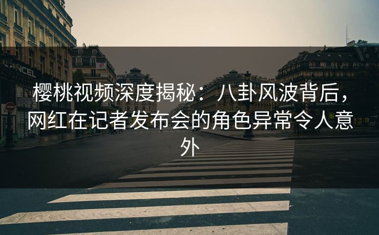 樱桃视频深度揭秘：八卦风波背后，网红在记者发布会的角色异常令人意外