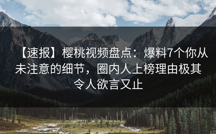 【速报】樱桃视频盘点：爆料7个你从未注意的细节，圈内人上榜理由极其令人欲言又止