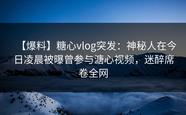 【爆料】糖心vlog突发:神秘人在今日凌晨被曝曾参与溏心视频,迷醉席卷全网 【爆料】糖心vlog突发:神秘人在今日凌晨被曝曾参与溏心视频,迷醉席卷全网