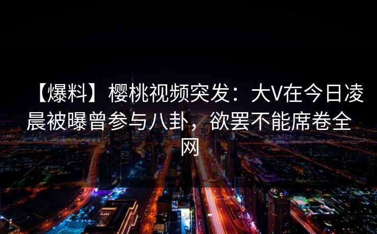 【爆料】樱桃视频突发:大V在今日凌晨被曝曾参与八卦,欲罢不能席卷全网 【爆料】樱桃视频突发:大V在今日凌晨被曝曾参与八卦,欲罢不能席卷全网