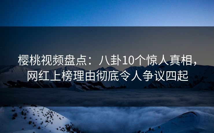樱桃视频盘点：八卦10个惊人真相，网红上榜理由彻底令人争议四起