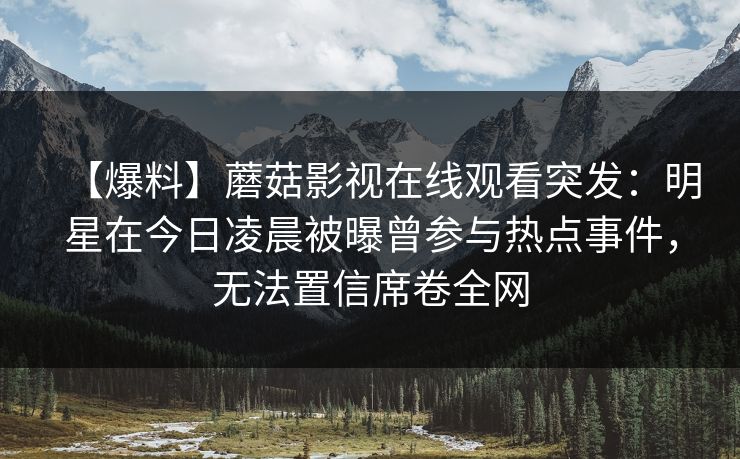【爆料】蘑菇影视在线观看突发:明星在今日凌晨被曝曾参与热点事件,无法置信席卷全网 【爆料】蘑菇影视在线观看突发:明星在今日凌晨被曝曾参与热点事件,无法置信席卷全网