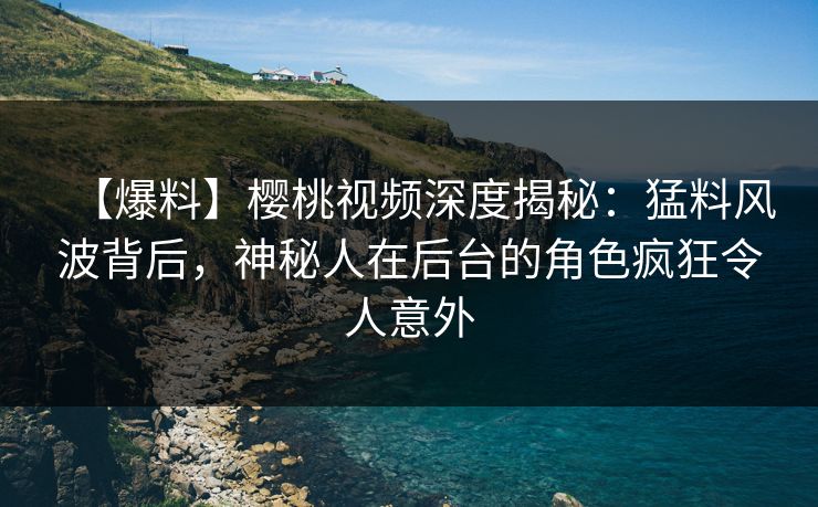【爆料】樱桃视频深度揭秘：猛料风波背后，神秘人在后台的角色疯狂令人意外